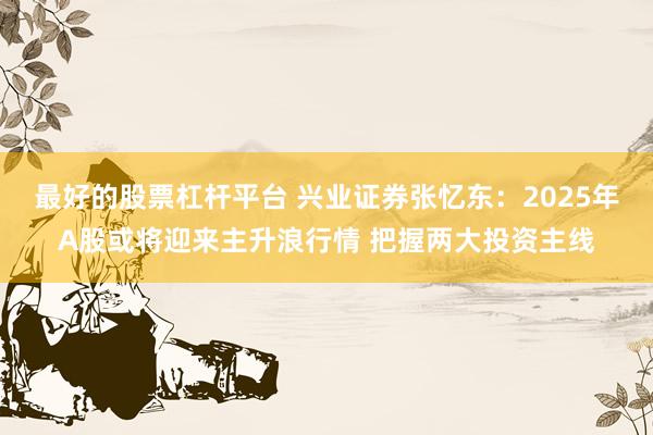 最好的股票杠杆平台 兴业证券张忆东：2025年A股或将迎来主升浪行情 把握两大投资主线