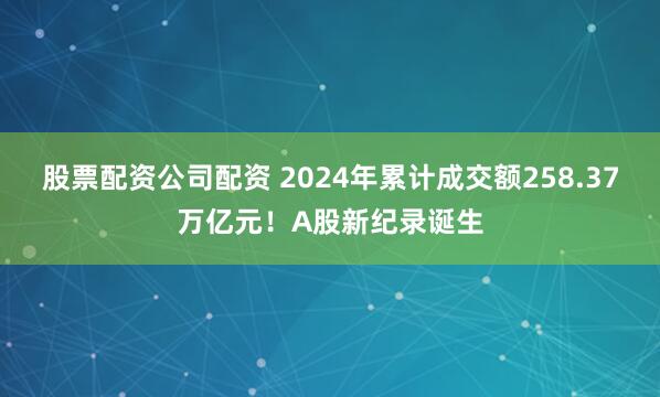 股票配资公司配资 2024年累计成交额258.37万亿元！A股新纪录诞生