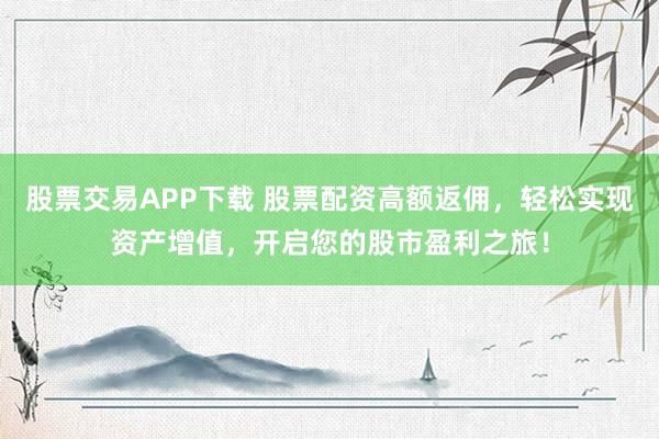 股票交易APP下载 股票配资高额返佣，轻松实现资产增值，开启您的股市盈利之旅！