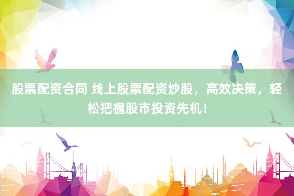 股票配资合同 线上股票配资炒股，高效决策，轻松把握股市投资先机！