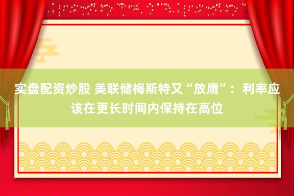 实盘配资炒股 美联储梅斯特又“放鹰”：利率应该在更长时间内保持在高位