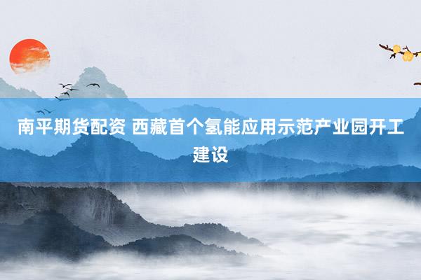 南平期货配资 西藏首个氢能应用示范产业园开工建设