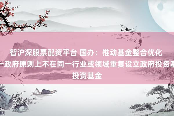 智沪深股票配资平台 国办：推动基金整合优化 同一政府原则上不在同一行业或领域重复设立政府投资基金