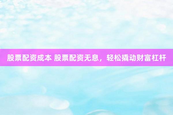 股票配资成本 股票配资无息，轻松撬动财富杠杆