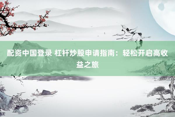 配资中国登录 杠杆炒股申请指南：轻松开启高收益之旅