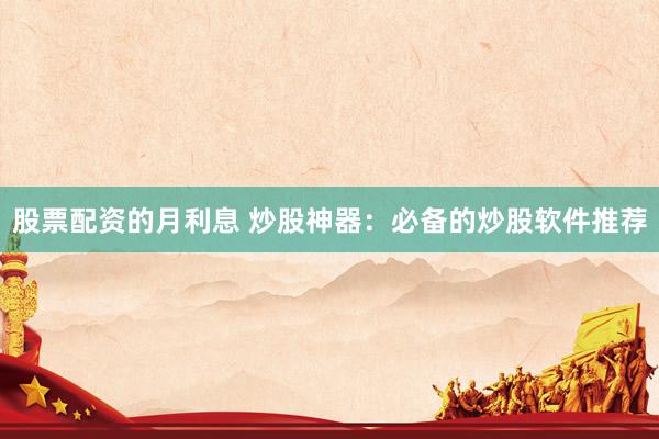 股票配资的月利息 炒股神器：必备的炒股软件推荐