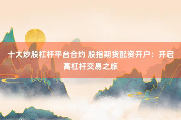 十大炒股杠杆平台合约 股指期货配资开户：开启高杠杆交易之旅