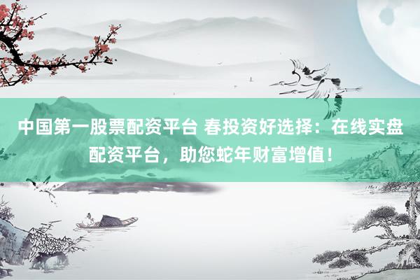 中国第一股票配资平台 春投资好选择：在线实盘配资平台，助您蛇年财富增值！