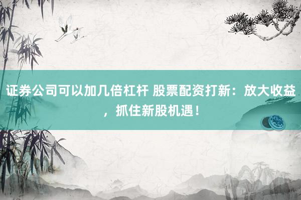 证券公司可以加几倍杠杆 股票配资打新：放大收益，抓住新股机遇！