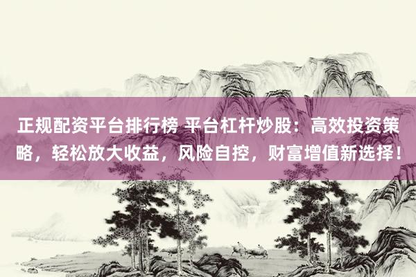 正规配资平台排行榜 平台杠杆炒股：高效投资策略，轻松放大收益，风险自控，财富增值新选择！