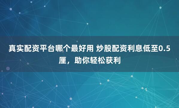 真实配资平台哪个最好用 炒股配资利息低至0.5厘，助你轻松获利