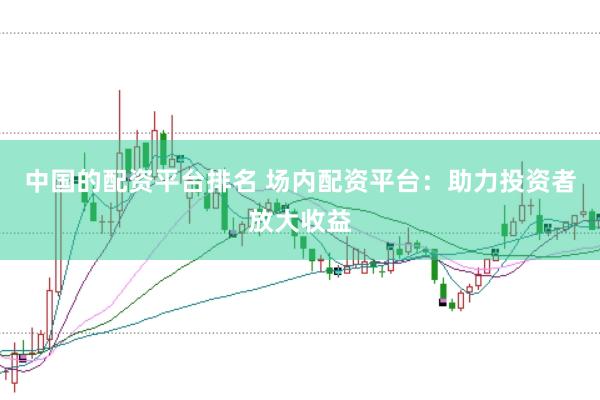 中国的配资平台排名 场内配资平台：助力投资者放大收益