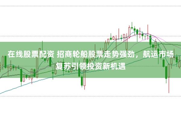 在线股票配资 招商轮船股票走势强劲，航运市场复苏引领投资新机遇