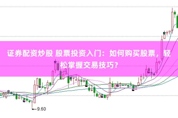证券配资炒股 股票投资入门：如何购买股票，轻松掌握交易技巧？
