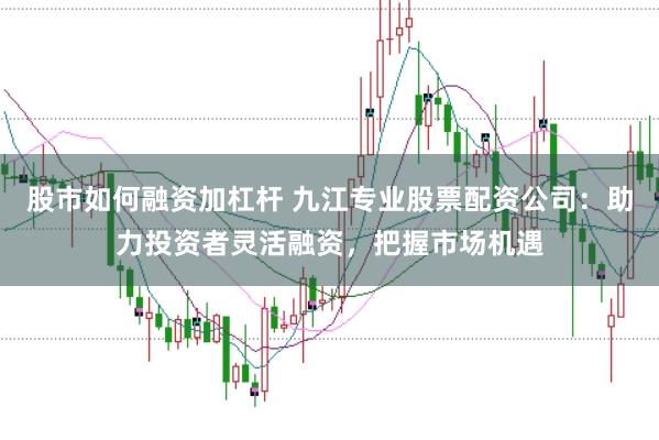 股市如何融资加杠杆 九江专业股票配资公司：助力投资者灵活融资，把握市场机遇