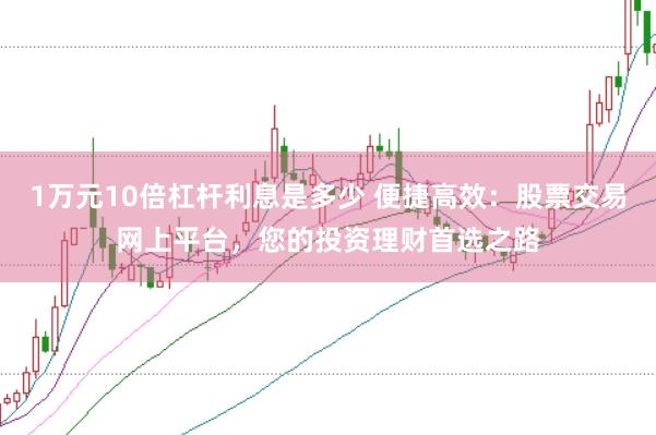 1万元10倍杠杆利息是多少 便捷高效：股票交易网上平台，您的投资理财首选之路