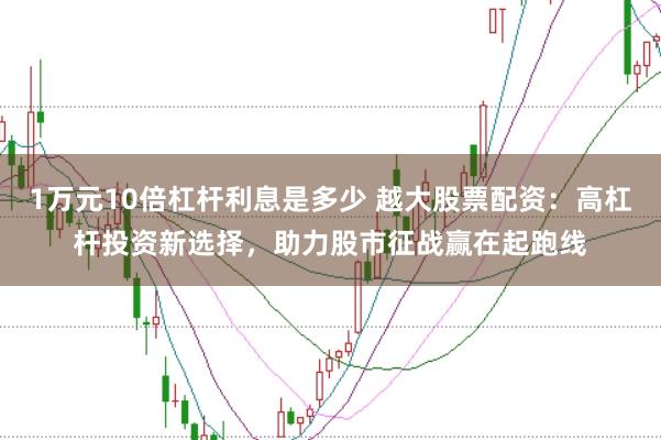 1万元10倍杠杆利息是多少 越大股票配资：高杠杆投资新选择，助力股市征战赢在起跑线