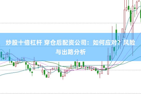 炒股十倍杠杆 穿仓后配资公司：如何应对？风险与出路分析