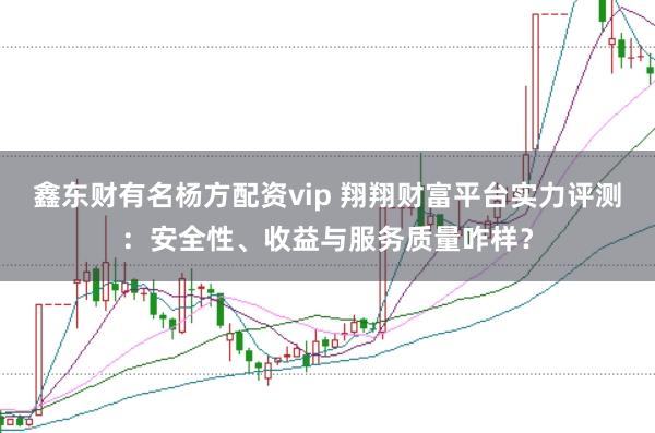 鑫东财有名杨方配资vip 翔翔财富平台实力评测：安全性、收益与服务质量咋样？