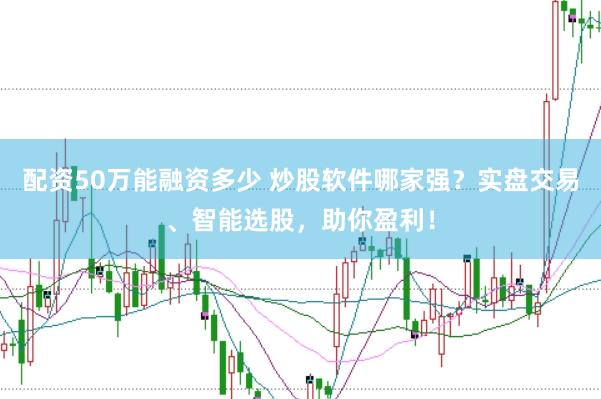 配资50万能融资多少 炒股软件哪家强？实盘交易、智能选股，助你盈利！