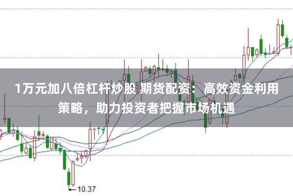 1万元加八倍杠杆炒股 期货配资：高效资金利用策略，助力投资者把握市场机遇