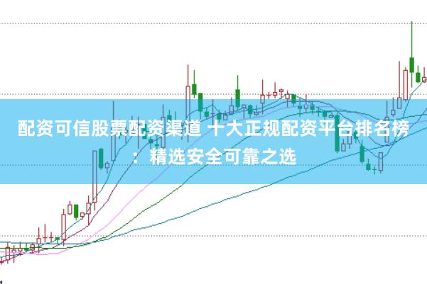 配资可信股票配资渠道 十大正规配资平台排名榜：精选安全可靠之选