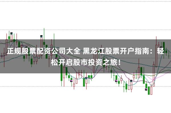 正规股票配资公司大全 黑龙江股票开户指南：轻松开启股市投资之旅！