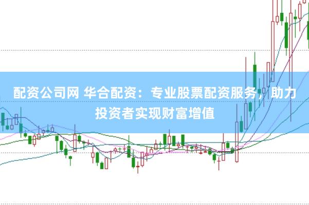 配资公司网 华合配资：专业股票配资服务，助力投资者实现财富增值