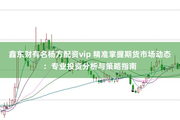 鑫东财有名杨方配资vip 精准掌握期货市场动态：专业投资分析与策略指南