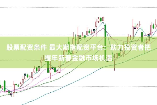 股票配资条件 最大期指配资平台：助力投资者把握年新春金融市场机遇