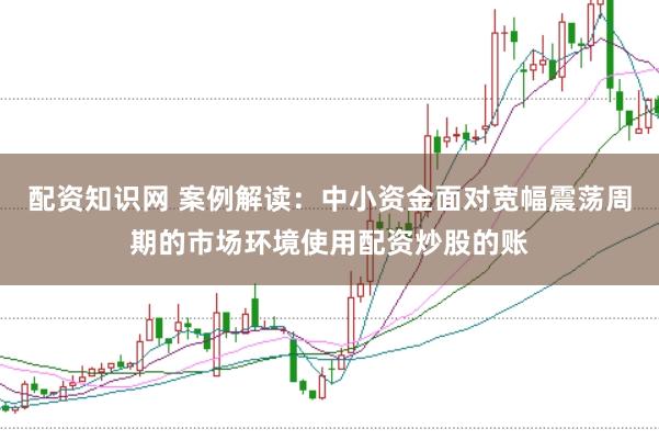配资知识网 案例解读：中小资金面对宽幅震荡周期的市场环境使用配资炒股的账
