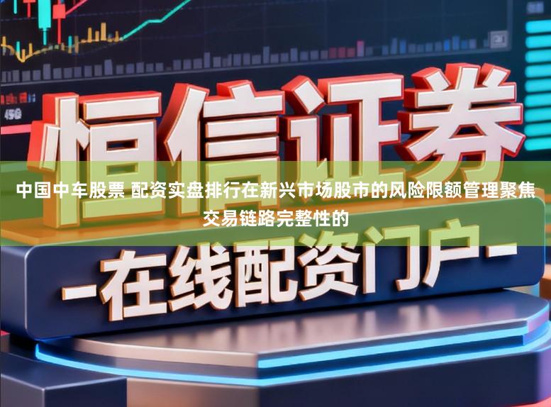 中国中车股票 配资实盘排行在新兴市场股市的风险限额管理聚焦交易链路完整性的